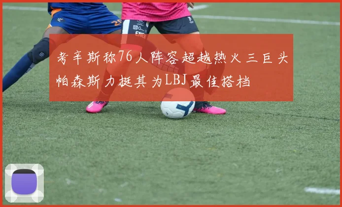 考辛斯称76人阵容超越热火三巨头帕森斯力挺其为LBJ最佳搭档