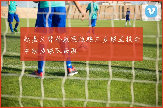 赵嘉义替补表现惊艳三分球五投全中助力球队获胜