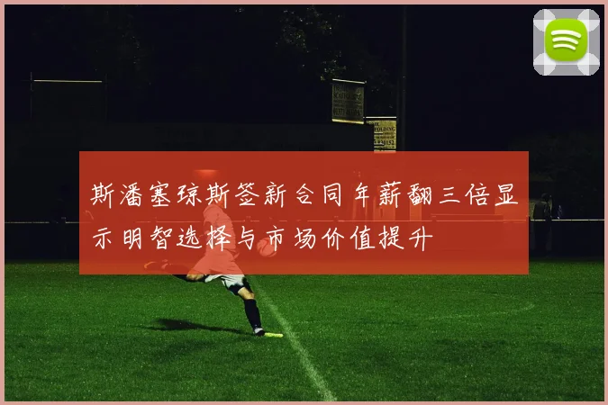 斯潘塞琼斯签新合同年薪翻三倍显示明智选择与市场价值提升