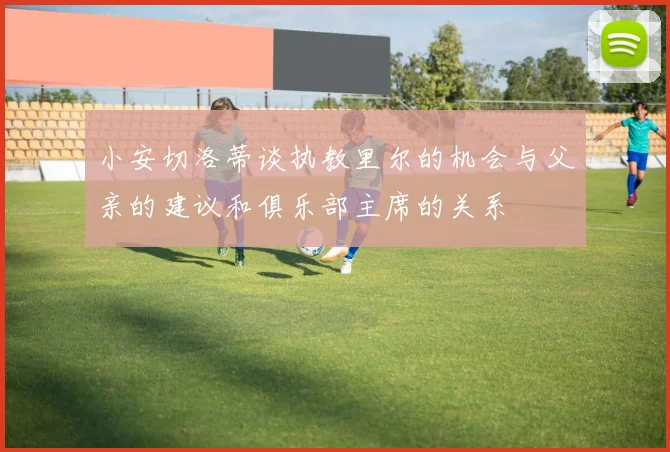 小安切洛蒂谈执教里尔的机会与父亲的建议和俱乐部主席的关系