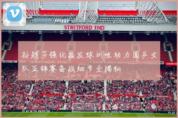 孙颖莎强化接发球训练助力国乒女队亚锦赛备战细节全揭秘