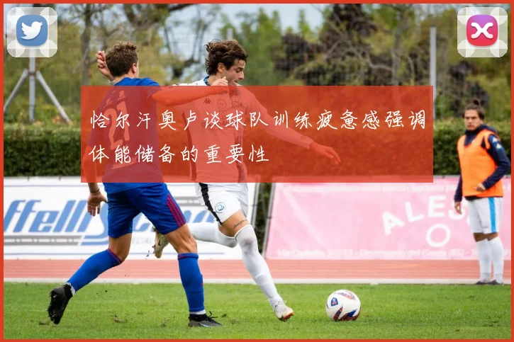 恰尔汗奥卢谈球队训练疲惫感强调体能储备的重要性